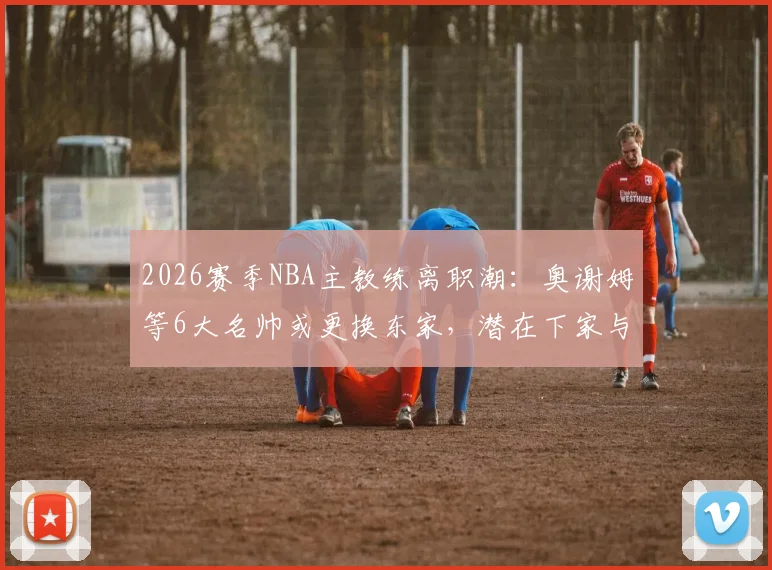 2026赛季NBA主教练离职潮:奥谢姆等6大名帅或更换东家,潜在下家与继任者深度分析