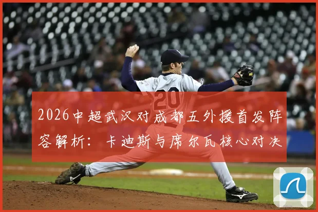 2026中超武汉对成都五外援首发阵容解析:卡迪斯与席尔瓦核心对决看点前瞻