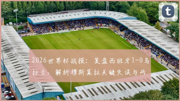 2026世界杯战报：复盘西班牙1-0乌拉圭，解析穆斯莱拉关键失误与两队晋级前景