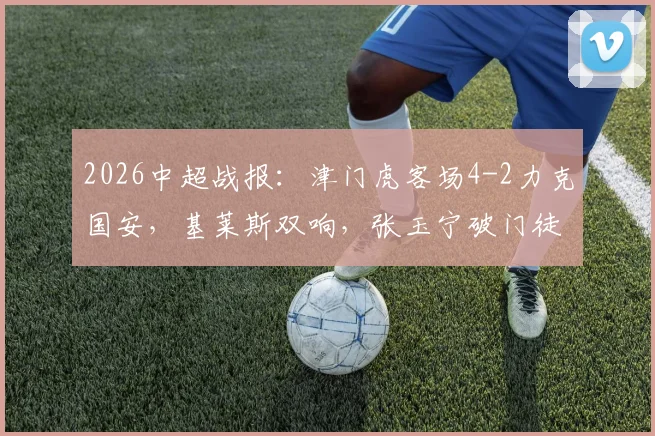 2026中超战报:津门虎客场4-2力克国安,基莱斯双响,张玉宁破门徒劳