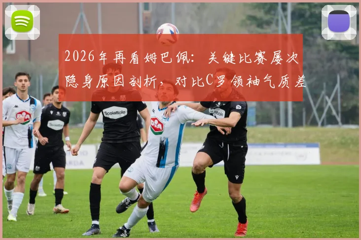 2026年再看姆巴佩：关键比赛屡次隐身原因剖析，对比C罗领袖气质差距明显