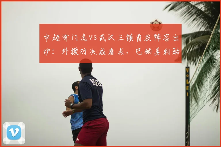 中超津门虎vs武汉三镇首发阵容出炉：外援对决成看点，巴顿姜利勋在列