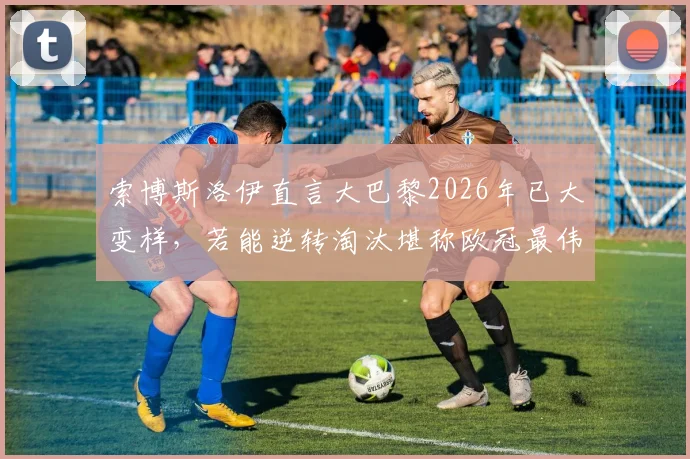 索博斯洛伊直言大巴黎2026年已大变样，若能逆转淘汰堪称欧冠最伟大奇迹之一