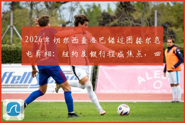 2026年切尔西查洛巴错过图赫尔急电真相：纽约度假行程成焦点，回顾双方关系与事件始末