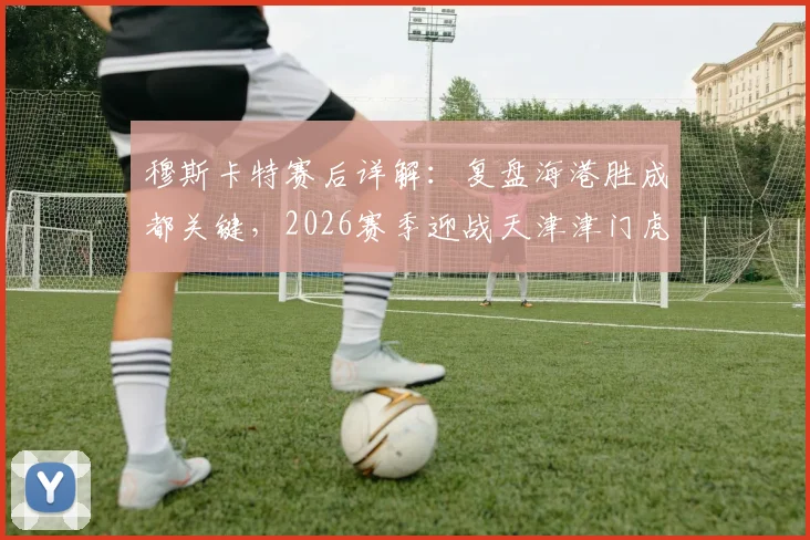 穆斯卡特赛后详解：复盘海港胜成都关键，2026赛季迎战天津津门虎如何延续强势表现