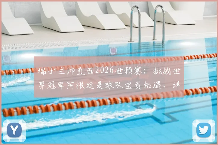 瑞士主帅直面2026世预赛:挑战世界冠军阿根廷是球队宝贵机遇,详解对手并非无懈可击之处