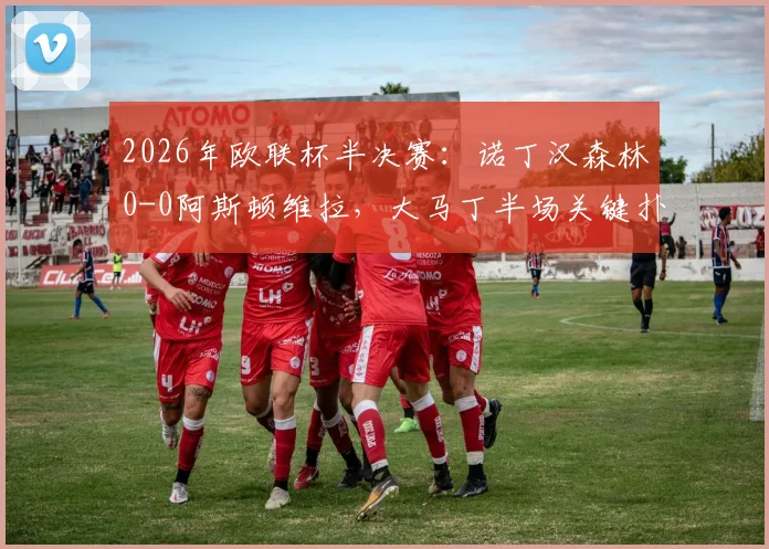2026年欧联杯半决赛:诺丁汉森林0-0阿斯顿维拉,大马丁半场关键扑救力保球门不失,首回合握手言和