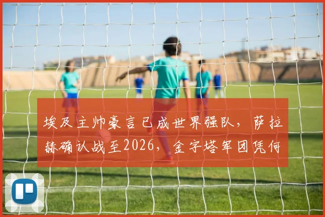 埃及主帅豪言已成世界强队,萨拉赫确认战至2026,金字塔军团凭何冲击更高峰?