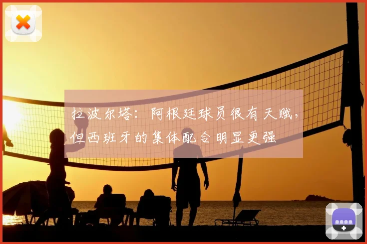 拉波尔塔：阿根廷球员很有天赋，但西班牙的集体配合明显更强