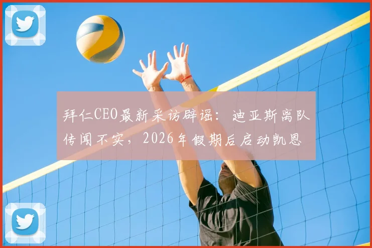 拜仁CEO最新采访辟谣：迪亚斯离队传闻不实，2026年假期后启动凯恩续约谈判，解析拜仁阵容动态