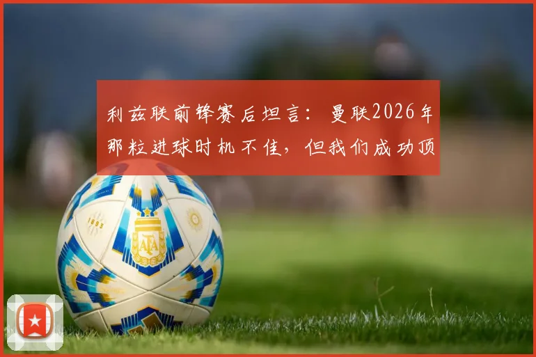 利兹联前锋赛后坦言:曼联2026年那粒进球时机不佳,但我们成功顶住了红魔的猛烈攻势