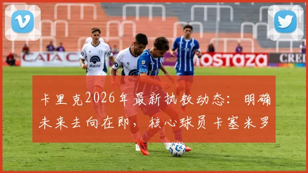 卡里克2026年最新执教动态：明确未来去向在即，核心球员卡塞米罗确认本赛季不再登场
