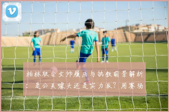 柏林联合女帅履历与执教前景解析:是公关噱头还是实力派?用赛场表现回应质疑