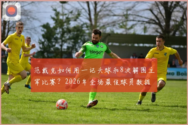 范戴克如何用一记头球和8次解围主宰比赛？2026年全场最佳球员数据深度解读