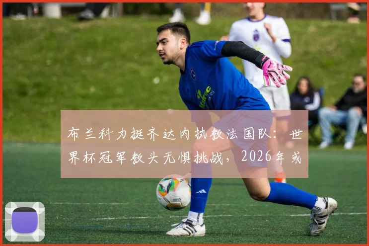 布兰科力挺齐达内执教法国队：世界杯冠军教头无惧挑战，2026年或掌高卢雄鸡？