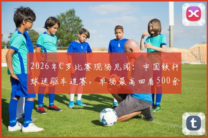 2026年C罗比赛现场见闻：中国铁杆球迷驱车追赛，单场最高回看500余次背后故事