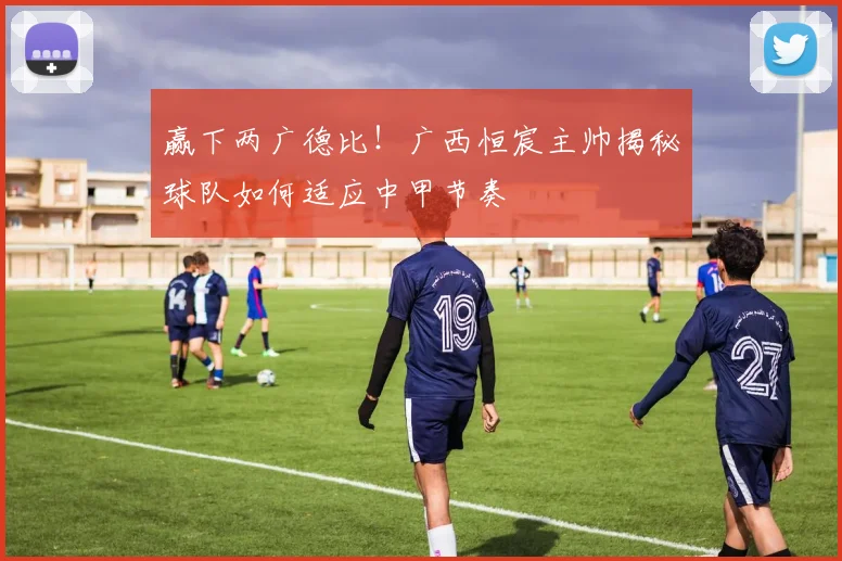 赢下两广德比!广西恒宸主帅揭秘球队如何适应中甲节奏