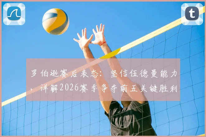 罗伯逊赛后表态:坚信伍德曼能力,详解2026赛季争夺前五关键胜利的重要性