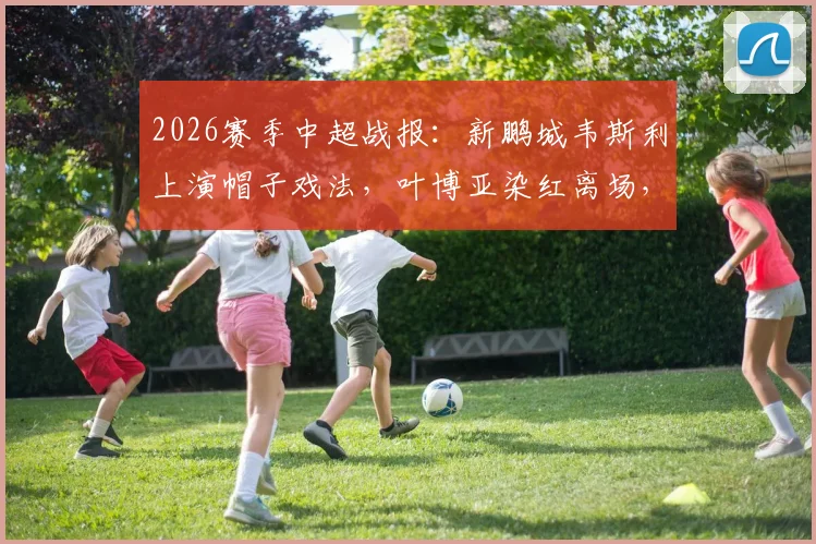 2026赛季中超战报:新鹏城韦斯利上演帽子戏法,叶博亚染红离场,深圳3-2力克青岛海牛