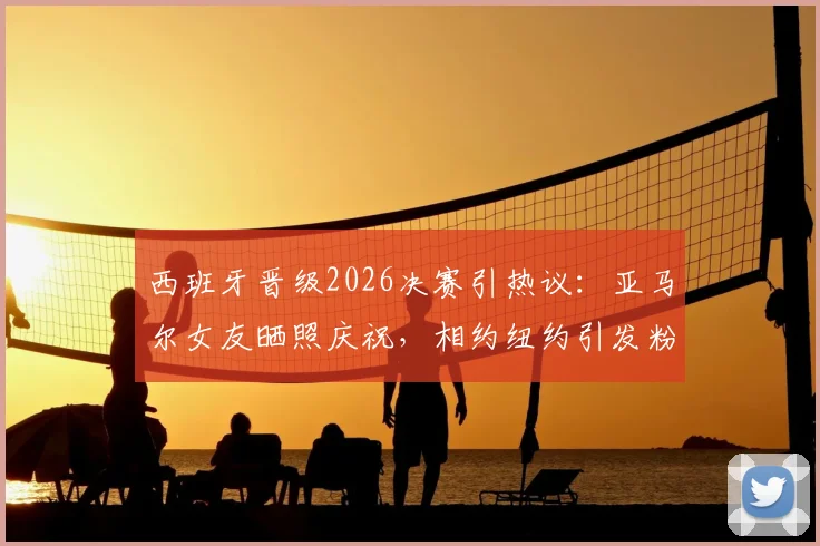 西班牙晋级2026决赛引热议：亚马尔女友晒照庆祝，相约纽约引发粉丝关注