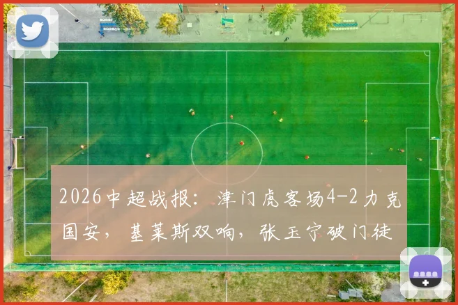 2026中超战报：津门虎客场4-2力克国安，基莱斯双响，张玉宁破门徒劳