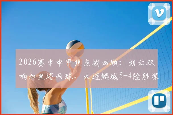 2026赛季中甲焦点战回顾：刘云双响加里塔两球，大连鲲城5-4险胜深圳青年人全过程解析