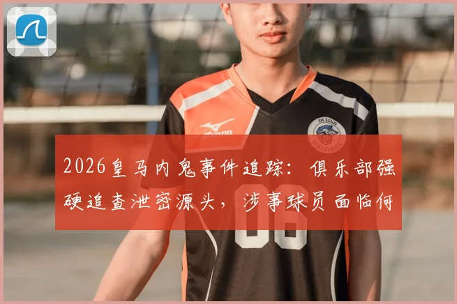 2026皇马内鬼事件追踪：俱乐部强硬追查泄密源头，涉事球员面临何种处罚？