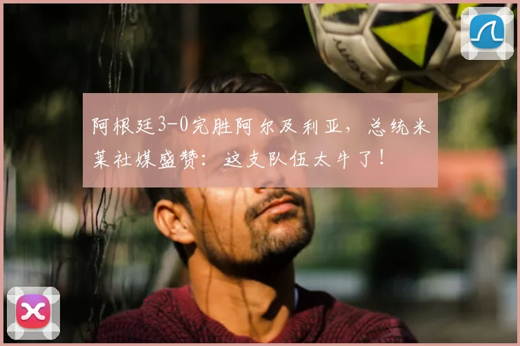 阿根廷3-0完胜阿尔及利亚，总统米莱社媒盛赞：这支队伍太牛了！