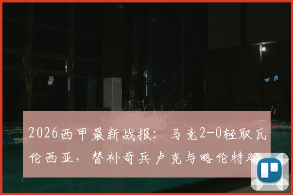 2026西甲最新战报：马竞2-0轻取瓦伦西亚，替补奇兵卢克与略伦特双双建功