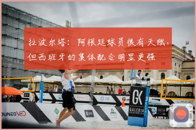 拉波尔塔：阿根廷球员很有天赋，但西班牙的集体配合明显更强