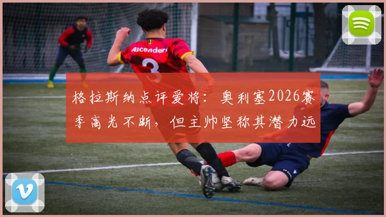 格拉斯纳点评爱将:奥利塞2026赛季高光不断,但主帅坚称其潜力远未触顶,未来上限引热议