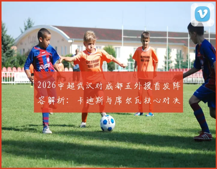 2026中超武汉对成都五外援首发阵容解析：卡迪斯与席尔瓦核心对决看点前瞻