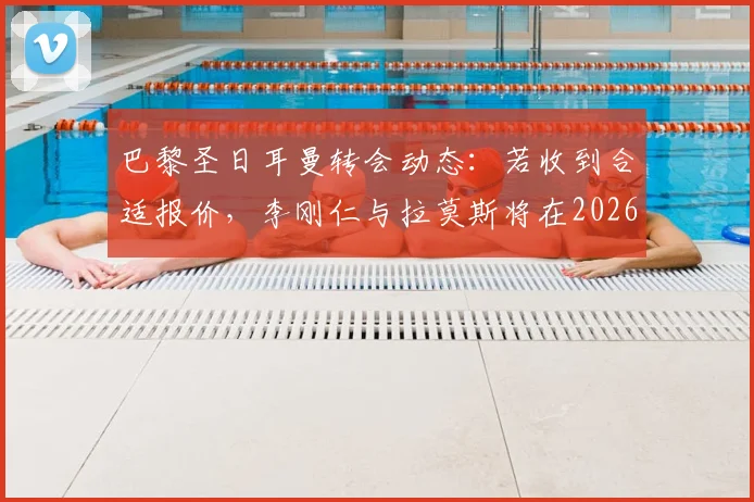巴黎圣日耳曼转会动态：若收到合适报价，李刚仁与拉莫斯将在2026年离队，最新传闻与潜在下家分析