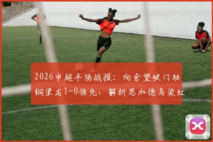 2026中超半场战报：向余望破门助铜梁龙1-0领先，解析恩加德乌染红原因，附铁人队近期表现分析