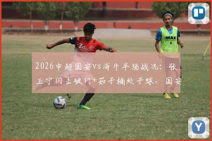 2026中超国安vs海牛半场战况：张玉宁闪击破门+茹子楠处子球，国安3球领先，球迷热议战术细节