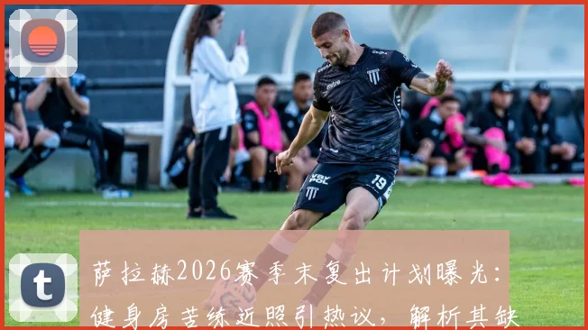 萨拉赫2026赛季末复出计划曝光:健身房苦练近照引热议,解析其缺席对利物浦攻防体系的具体影响