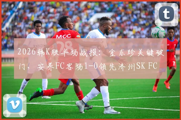 2026韩K联半场战报：金东珍关键破门，安养FC客场1-0领先济州SK FC，客队防守稳固