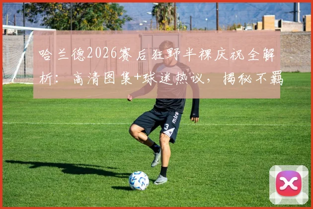 哈兰德2026赛后狂野半裸庆祝全解析:高清图集+球迷热议,揭秘不羁造型背后的球星真实心态