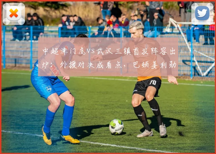 中超津门虎vs武汉三镇首发阵容出炉：外援对决成看点，巴顿姜利勋在列