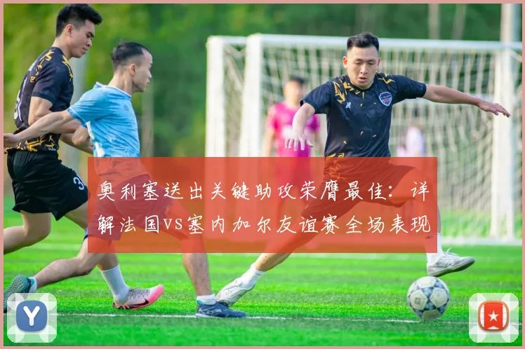 奥利塞送出关键助攻荣膺最佳：详解法国vs塞内加尔友谊赛全场表现与技术统计
