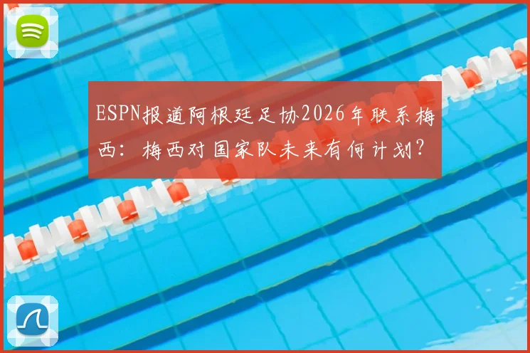 ESPN报道阿根廷足协2026年联系梅西:梅西对国家队未来有何计划?电话内容首次披露