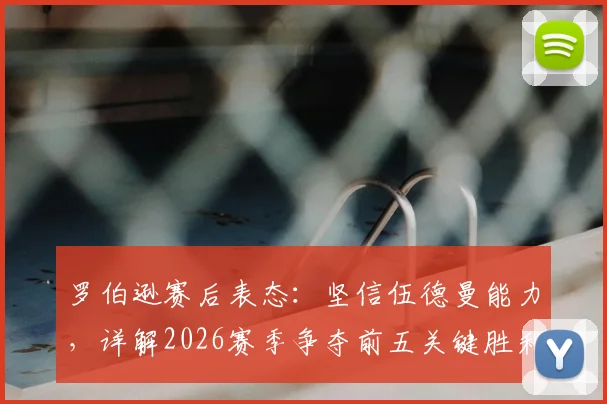 罗伯逊赛后表态：坚信伍德曼能力，详解2026赛季争夺前五关键胜利的重要性