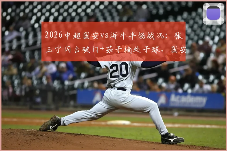 2026中超国安vs海牛半场战况：张玉宁闪击破门+茹子楠处子球，国安3球领先，球迷热议战术细节
