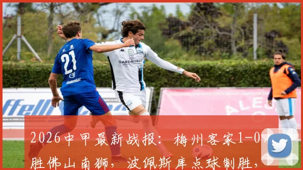 2026中甲最新战报：梅州客家1-0小胜佛山南狮，波佩斯库点球制胜，附全场录像回放与积分榜排名分析