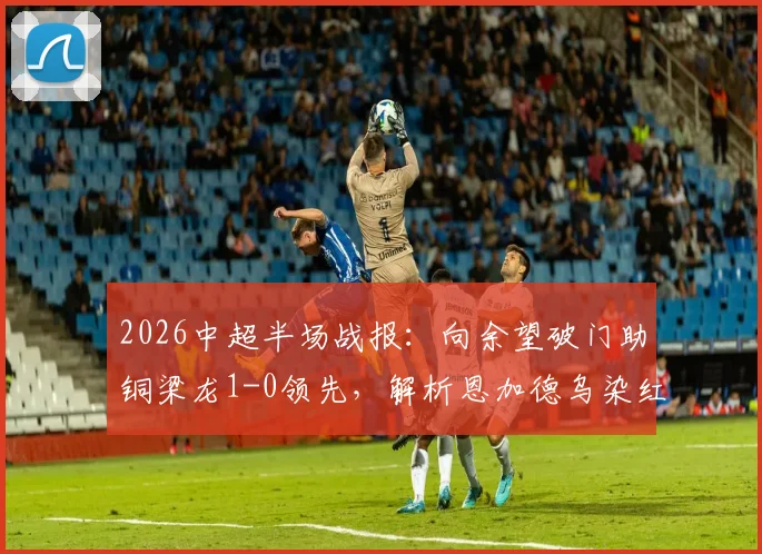 2026中超半场战报:向余望破门助铜梁龙1-0领先,解析恩加德乌染红原因,附铁人队近期表现分析