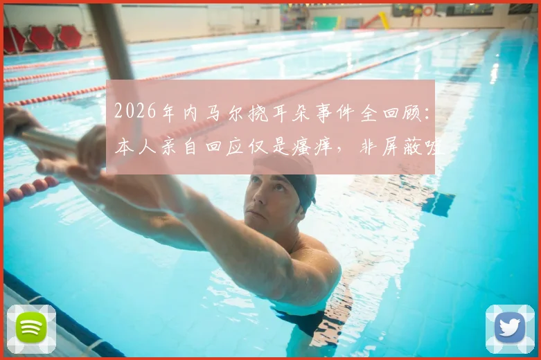 2026年内马尔挠耳朵事件全回顾:本人亲自回应仅是瘙痒,非屏蔽嘘声,球星应对场外解读的常见方式