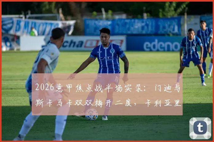 2026意甲焦点战半场实录：门迪与斯卡马卡双双梅开二度，卡利亚里2-2亚特兰大激战正酣，附全场技战术分析与高清集锦链接