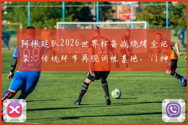 阿根廷队2026世界杯备战烧烤全记录：传统环节再现训练基地，门神大马丁烤肉细节曝光