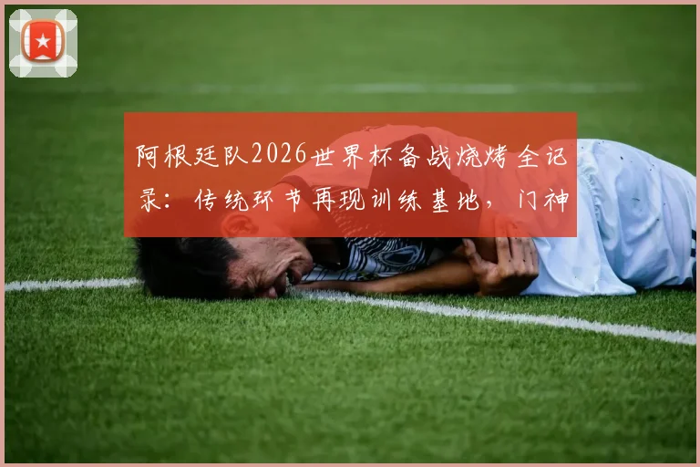 阿根廷队2026世界杯备战烧烤全记录:传统环节再现训练基地,门神大马丁烤肉细节曝光