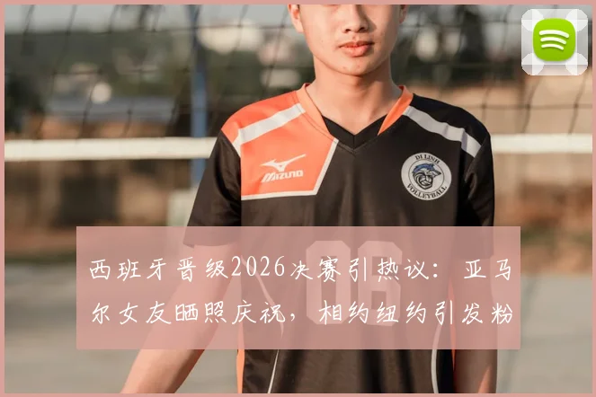 西班牙晋级2026决赛引热议：亚马尔女友晒照庆祝，相约纽约引发粉丝关注